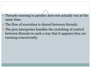  Threads running in parallel does not actually run at the
same time.
 The flow of execution is shared between threads.
 The java interpreter handles the switching of control
between threads in such a way that it appears they are
running concurrently.
 