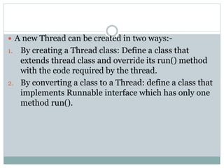  A new Thread can be created in two ways:-
1. By creating a Thread class: Define a class that
extends thread class and override its run() method
with the code required by the thread.
2. By converting a class to a Thread: define a class that
implements Runnable interface which has only one
method run().
 