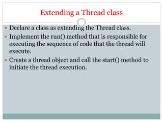 Extending a Thread class
 Declare a class as extending the Thread class.
 Implement the run() method that is responsible for
executing the sequence of code that the thread will
execute.
 Create a thread object and call the start() method to
initiate the thread execution.
 