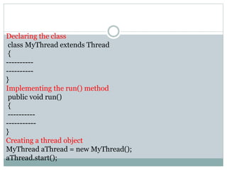 Declaring the class
class MyThread extends Thread
{
----------
----------
}
Implementing the run() method
public void run()
{
----------
-----------
}
Creating a thread object
MyThread aThread = new MyThread();
aThread.start();
 