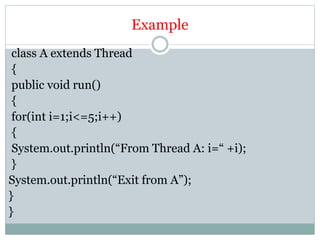 Example
class A extends Thread
{
public void run()
{
for(int i=1;i<=5;i++)
{
System.out.println(“From Thread A: i=“ +i);
}
System.out.println(“Exit from A”);
}
}
 