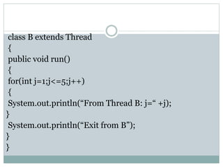 class B extends Thread
{
public void run()
{
for(int j=1;j<=5;j++)
{
System.out.println(“From Thread B: j=“ +j);
}
System.out.println(“Exit from B”);
}
}
 