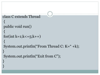 class C extends Thread
{
public void run()
{
for(int k=1;k<=5;k++)
{
System.out.println(“From Thread C: K=“ +k);
}
System.out.println(“Exit from C”);
}
}
 