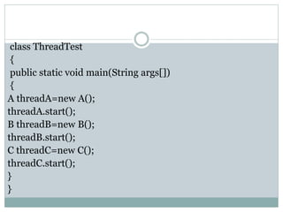 class ThreadTest
{
public static void main(String args[])
{
A threadA=new A();
threadA.start();
B threadB=new B();
threadB.start();
C threadC=new C();
threadC.start();
}
}
 