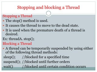Stopping and blocking a Thread
Stopping a Thread
 The stop() method is used.
 It causes the thread to move to the dead state.
 It is used when the premature death of a thread is
desired.
Ex: threadA. stop();
Blocking a Thread
 A thread can be temporarily suspended by using either
of the following thread methods:
sleep(); //blocked for a specified time
suspend(); //blocked until further orders
wait() //blocked until certain condition occurs
 