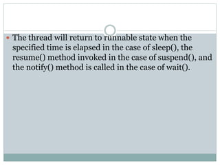  The thread will return to runnable state when the
specified time is elapsed in the case of sleep(), the
resume() method invoked in the case of suspend(), and
the notify() method is called in the case of wait().
 