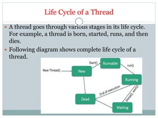 Life Cycle of a Thread
 A thread goes through various stages in its life cycle.
For example, a thread is born, started, runs, and then
dies.
 Following diagram shows complete life cycle of a
thread.
 