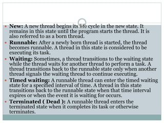  New: A new thread begins its life cycle in the new state. It
remains in this state until the program starts the thread. It is
also referred to as a born thread.
 Runnable: After a newly born thread is started, the thread
becomes runnable. A thread in this state is considered to be
executing its task.
 Waiting: Sometimes, a thread transitions to the waiting state
while the thread waits for another thread to perform a task. A
thread transitions back to the runnable state only when another
thread signals the waiting thread to continue executing.
 Timed waiting: A runnable thread can enter the timed waiting
state for a specified interval of time. A thread in this state
transitions back to the runnable state when that time interval
expires or when the event it is waiting for occurs.
 Terminated ( Dead ): A runnable thread enters the
terminated state when it completes its task or otherwise
terminates.
 