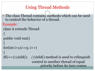 Using Thread Methods
 The class Thread contains methods which can be used
to control the behavior of a thread.
Example:
class A extends Thread
{
public void run()
{
for(int i=1;i<=5; i++)
{
if(i==1) yield(); //yield() method is used to relinquish
control to another thread of equal
priority before its turn comes
 