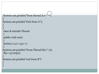System.out.println(“from thread A:i=“+i);
}
System.out.println(“Exit from A”);
}
}
class B extends Thread
{
public void run()
{
for(int j=1;j<=5;j++)
{
System.out.println(“From Thread B:j=“+j);
if(j==3) stop();
}
System.out.println(“exit from B”)’
}
}
 