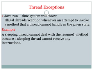 Thread Exceptions
 Java run – time system will throw
IllegalThreadException whenever an attempt to invoke
a method that a thread cannot handle in the given state.
Example
A sleeping thread cannot deal with the resume() method
because a sleeping thread cannot receive any
instructions.
 