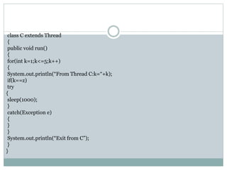 class C extends Thread
{
public void run()
{
for(int k=1;k<=5;k++)
{
System.out.println(“From Thread C:k=“+k);
if(k==z)
try
{
sleep(1000);
}
catch(Exception e)
{
}
}
System.out.println(“Exit from C”);
}
}
 
