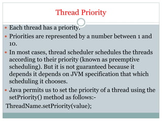 Thread Priority
 Each thread has a priority.
 Priorities are represented by a number between 1 and
10.
 In most cases, thread scheduler schedules the threads
according to their priority (known as preemptive
scheduling). But it is not guaranteed because it
depends it depends on JVM specification that which
scheduling it chooses.
 Java permits us to set the priority of a thread using the
setPriority() method as follows:-
ThreadName.setPriority(value);
 