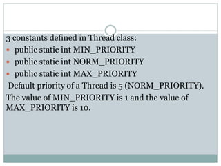 3 constants defined in Thread class:
 public static int MIN_PRIORITY
 public static int NORM_PRIORITY
 public static int MAX_PRIORITY
Default priority of a Thread is 5 (NORM_PRIORITY).
The value of MIN_PRIORITY is 1 and the value of
MAX_PRIORITY is 10.
 