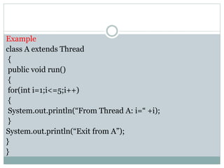 Example
class A extends Thread
{
public void run()
{
for(int i=1;i<=5;i++)
{
System.out.println(“From Thread A: i=“ +i);
}
System.out.println(“Exit from A”);
}
}
 