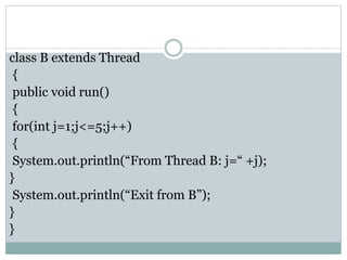 class B extends Thread
{
public void run()
{
for(int j=1;j<=5;j++)
{
System.out.println(“From Thread B: j=“ +j);
}
System.out.println(“Exit from B”);
}
}
 