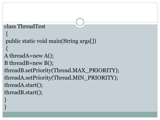 class ThreadTest
{
public static void main(String args[])
{
A threadA=new A();
B threadB=new B();
threadB.setPriority(Thread.MAX_PRIORITY);
threadA.setPriority(Thread.MIN_PRIORITY);
threadA.start();
threadB.start();
}
}
 