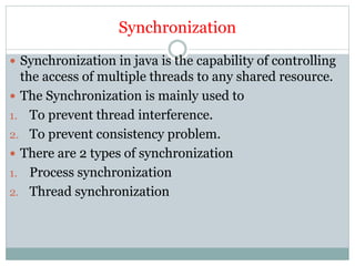 Synchronization
 Synchronization in java is the capability of controlling
the access of multiple threads to any shared resource.
 The Synchronization is mainly used to
1. To prevent thread interference.
2. To prevent consistency problem.
 There are 2 types of synchronization
1. Process synchronization
2. Thread synchronization
 
