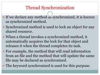 Thread Synchronization
 If we declare any method as synchronized, it is known
as synchronized method.
 Synchronized method is used to lock an object for any
shared resource.
 When a thread invokes a synchronized method, it
automatically acquires the lock for that object and
releases it when the thread completes its task.
 For example, the method that will read information
from an file and the method that will update the same
file may be declared as synchronized.
 The keyword synchronized is used for this purpose.
 
