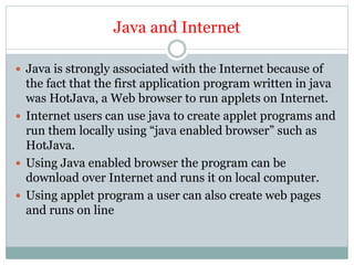 Java and Internet
 Java is strongly associated with the Internet because of
the fact that the first application program written in java
was HotJava, a Web browser to run applets on Internet.
 Internet users can use java to create applet programs and
run them locally using “java enabled browser” such as
HotJava.
 Using Java enabled browser the program can be
download over Internet and runs it on local computer.
 Using applet program a user can also create web pages
and runs on line
 