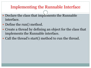 Implementing the Runnable Interface
 Declare the class that implements the Runnable
interface.
 Define the run() method.
 Create a thread by defining an object for the class that
implements the Runnable interface.
 Call the thread’s start() method to run the thread.
 