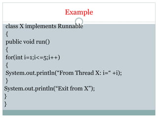 Example
class X implements Runnable
{
public void run()
{
for(int i=1;i<=5;i++)
{
System.out.println(“From Thread X: i=“ +i);
}
System.out.println(“Exit from X”);
}
}
 