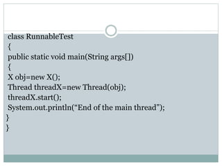 class RunnableTest
{
public static void main(String args[])
{
X obj=new X();
Thread threadX=new Thread(obj);
threadX.start();
System.out.println(“End of the main thread”);
}
}
 