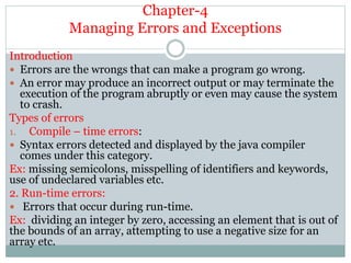 Chapter-4
Managing Errors and Exceptions
Introduction
 Errors are the wrongs that can make a program go wrong.
 An error may produce an incorrect output or may terminate the
execution of the program abruptly or even may cause the system
to crash.
Types of errors
1. Compile – time errors:
 Syntax errors detected and displayed by the java compiler
comes under this category.
Ex: missing semicolons, misspelling of identifiers and keywords,
use of undeclared variables etc.
2. Run-time errors:
 Errors that occur during run-time.
Ex: dividing an integer by zero, accessing an element that is out of
the bounds of an array, attempting to use a negative size for an
array etc.
 