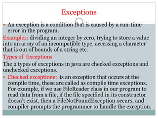 Exceptions
 An exception is a condition that is caused by a run-time
error in the program.
Examples: dividing an integer by zero, trying to store a value
into an array of an incompatible type, accessing a character
that is out of bounds of a string etc.
Types of Exceptions
The 2 types of exceptions in java are checked exceptions and
unchecked exceptions.
 Checked exceptions: is an exception that occurs at the
compile time, these are called as compile time exceptions.
For example, if we use FileReader class in our program to
read data from a file, if the file specified in its constructor
doesn’t exist, then a FileNotFoundException occurs, and
compiler prompts the programmer to handle the exception.
 