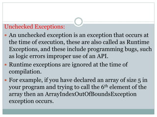 Unchecked Exceptions:
 An unchecked exception is an exception that occurs at
the time of execution, these are also called as Runtime
Exceptions, and these include programming bugs, such
as logic errors improper use of an API.
 Runtime exceptions are ignored at the time of
compilation.
 For example, if you have declared an array of size 5 in
your program and trying to call the 6th element of the
array then an ArrayIndexOutOfBoundsException
exception occurs.
 