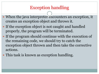 Exception handling
 When the java interpreter encounters an exception, it
creates an exception object and throws it.
 If the exception object is not caught and handled
properly, the program will be terminated.
 If the program should continue with the execution of
the remaining code, we should try to catch the
exception object thrown and then take the corrective
actions.
 This task is known as exception handling.
 