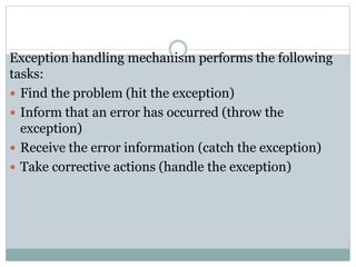 Exception handling mechanism performs the following
tasks:
 Find the problem (hit the exception)
 Inform that an error has occurred (throw the
exception)
 Receive the error information (catch the exception)
 Take corrective actions (handle the exception)
 
