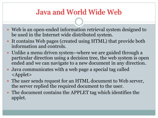 Java and World Wide Web
 Web is an open-ended information retrieval system designed to
be used in the Internet wide distributed system.
 It contains Web pages (created using HTML) that provide both
information and controls.
 Unlike a menu driven system--where we are guided through a
particular direction using a decision tree, the web system is open
ended and we can navigate to a new document in any direction.
 Java communicates with a web page a special tag called
<Applet>
 The user sends request for an HTML document to Web server,
the server replied the required document to the user.
 The document contains the APPLET tag which identifies the
applet.
 