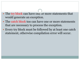  The try block can have one or more statements that
would generate an exception.
 The catch block too can have one or more statements
that are necessary to process the exception.
 Every try block must be followed by at least one catch
statement, otherwise compilation error will occur.
 