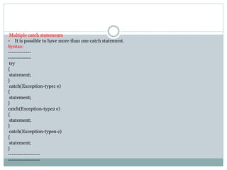 Multiple catch statements
 It is possible to have more than one catch statement.
Syntax:
-------------
-------------
try
{
statement;
}
catch(Exception-type1 e)
{
statement;
}
catch(Exception-type2 e)
{
statement;
}
catch(Exception-typen e)
{
statement;
}
------------------
------------------
 