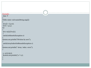 Example:
class Y
{
Public static void main(String args[])
{
int a[] = {5,10};
int b = 5,x,y;
try
{
int x=a[2]/b-a[1];
}
catch(ArithmeticException e)
{
System.out.println(“Division by zero”);
}
catch(ArrayIndexOutBoundsException e)
{
System.out.println(“ Array index error”);
}
y= a[1]/a[0];
System.out.println(“y=“+y);
}
}
 