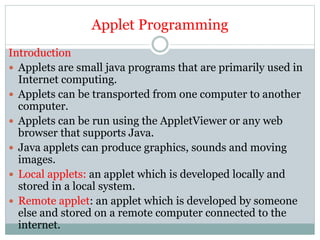 Applet Programming
Introduction
 Applets are small java programs that are primarily used in
Internet computing.
 Applets can be transported from one computer to another
computer.
 Applets can be run using the AppletViewer or any web
browser that supports Java.
 Java applets can produce graphics, sounds and moving
images.
 Local applets: an applet which is developed locally and
stored in a local system.
 Remote applet: an applet which is developed by someone
else and stored on a remote computer connected to the
internet.
 