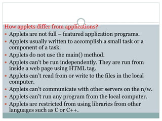 How applets differ from applications?
 Applets are not full – featured application programs.
 Applets usually written to accomplish a small task or a
component of a task.
 Applets do not use the main() method.
 Applets can’t be run independently. They are run from
inside a web page using HTML tag.
 Applets can’t read from or write to the files in the local
computer.
 Applets can’t communicate with other servers on the n/w.
 Applets can’t run any program from the local computer.
 Applets are restricted from using libraries from other
languages such as C or C++.
 