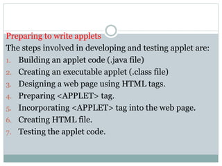 Preparing to write applets
The steps involved in developing and testing applet are:
1. Building an applet code (.java file)
2. Creating an executable applet (.class file)
3. Designing a web page using HTML tags.
4. Preparing <APPLET> tag.
5. Incorporating <APPLET> tag into the web page.
6. Creating HTML file.
7. Testing the applet code.
 