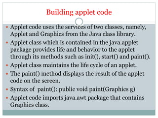 Building applet code
 Applet code uses the services of two classes, namely,
Applet and Graphics from the Java class library.
 Applet class which is contained in the java.applet
package provides life and behavior to the applet
through its methods such as init(), start() and paint().
 Applet class maintains the life cycle of an applet.
 The paint() method displays the result of the applet
code on the screen.
 Syntax of paint(): public void paint(Graphics g)
 Applet code imports java.awt package that contains
Graphics class.
 