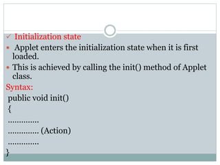  Initialization state
 Applet enters the initialization state when it is first
loaded.
 This is achieved by calling the init() method of Applet
class.
Syntax:
public void init()
{
…………..
………….. (Action)
…………..
}
 