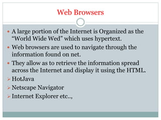 Web Browsers
 A large portion of the Internet is Organized as the
“World Wide Wed” which uses hypertext.
 Web browsers are used to navigate through the
information found on net.
 They allow as to retrieve the information spread
across the Internet and display it using the HTML.
HotJava
Netscape Navigator
Internet Explorer etc..,
 