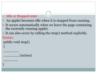 Idle or Stopped state
 An applet becomes idle when it is stopped from running.
 It occurs automatically when we leave the page containing
the currently running applet.
 It can also occur by calling the stop() method explicitly.
Syntax:
public void stop()
{
……………..
…………….. (Action)
…………….
}
 