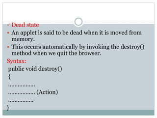  Dead state
 An applet is said to be dead when it is moved from
memory.
 This occurs automatically by invoking the destroy()
method when we quit the browser.
Syntax:
public void destroy()
{
……………..
…………….. (Action)
…………….
}
 