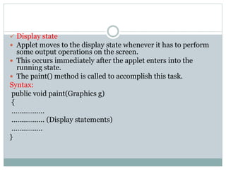 Display state
 Applet moves to the display state whenever it has to perform
some output operations on the screen.
 This occurs immediately after the applet enters into the
running state.
 The paint() method is called to accomplish this task.
Syntax:
public void paint(Graphics g)
{
……………..
…………….. (Display statements)
…………….
}
 