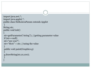 import java.awt.*;
import java.applet.*;
public class HelloJavaParam extends Applet
{
String str;
public void init()
{
str=getParameter(“string”); //getting parameter value
if (str==null)
str=“are you?”;
str=“How” + str; //using the value
}
public void paint(Graphics g)
{
g.drawString(str,10,100);
}
}
 