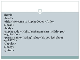 <html>
<head>
<title> Welcome to Applet Codes </title>
</head>
<body>
<applet code = HelloJavaParam.class width=400
height=200>
<param name=“string” value=“do you feel about
applet???>
</applet>
</body>
</html>
 