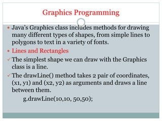 Graphics Programming
 Java’s Graphics class includes methods for drawing
many different types of shapes, from simple lines to
polygons to text in a variety of fonts.
 Lines and Rectangles
 The simplest shape we can draw with the Graphics
class is a line.
 The drawLine() method takes 2 pair of coordinates,
(x1, y1) and (x2, y2) as arguments and draws a line
between them.
g.drawLine(10,10, 50,50);
 