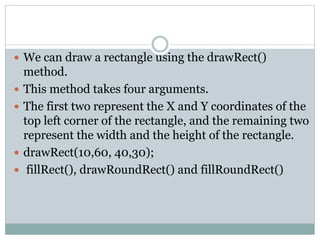  We can draw a rectangle using the drawRect()
method.
 This method takes four arguments.
 The first two represent the X and Y coordinates of the
top left corner of the rectangle, and the remaining two
represent the width and the height of the rectangle.
 drawRect(10,60, 40,30);
 fillRect(), drawRoundRect() and fillRoundRect()
 