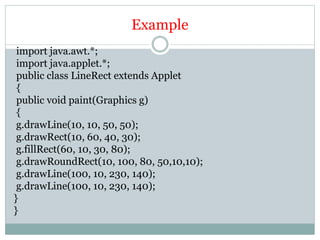 Example
import java.awt.*;
import java.applet.*;
public class LineRect extends Applet
{
public void paint(Graphics g)
{
g.drawLine(10, 10, 50, 50);
g.drawRect(10, 60, 40, 30);
g.fillRect(60, 10, 30, 80);
g.drawRoundRect(10, 100, 80, 50,10,10);
g.drawLine(100, 10, 230, 140);
g.drawLine(100, 10, 230, 140);
}
}
 